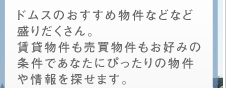 ドムスのおすすめ物件などなど盛りだくさん。賃貸物件も売買物件もお好みの条件であなたにぴったりの物件や情報を探せます。